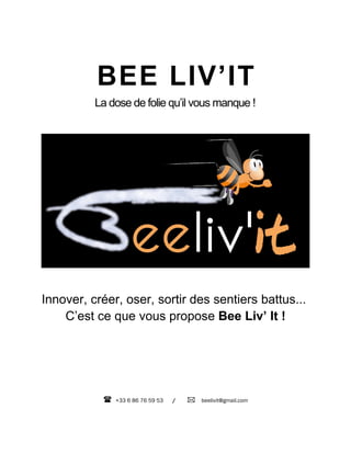 BEE LIV’IT
          La dose de folie qu’il vous manque !




Innover, créer, oser, sortir des sentiers battus...
    C’est ce que vous propose Bee Liv’ It !




              +33 6 86 76 59 53   /    beelivit@gmail.com
 