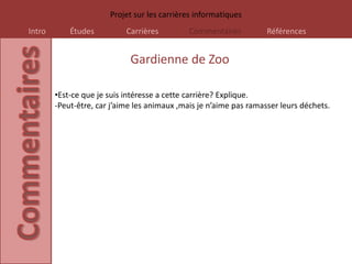 Projet sur les carrières informatiques
Intro       Études          Carrières         Commentaires          Références


                             Gardienne de Zoo

        •Est-ce que je suis intéresse a cette carrière? Explique.
        -Peut-être, car j’aime les animaux ,mais je n’aime pas ramasser leurs déchets.
 