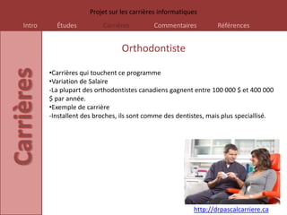 Projet sur les carrières informatiques
Intro     Études          Carrières        Commentaires          Références


                                Orthodontiste

        •Carrières qui touchent ce programme
        •Variation de Salaire
        -La plupart des orthodontistes canadiens gagnent entre 100 000 $ et 400 000
        $ par année.
        •Exemple de carrière
        -Installent des broches, ils sont comme des dentistes, mais plus speciallisé.




                                                         http://drpascalcarriere.ca
 