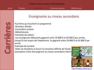 Projet sur les carrières informatiques
Intro       Études           Carrières           Commentaires            Références


                        Enseignante au niveau secondaire
        •Carrières qui touchent ce programme
        -Directeur d’école
        -Conseillère scolaire
        -Bibliothécaire
        •Variation de Salaire
        -Les enseignants débutants gagnent entre 35 000 $ et 50 000 $ par année.
        Lorsqu’ils ont acquis de l’expérience, ils gagnent entre 50 000 $ et 95 000 $ par
        année.
        •Exemple de carrière
        -Aider les étudiants à réussir la transition difficile de l’école alimentaire à l’École
        secondaire à titre d’enseignant au niveau secondaire intermédiaire.




                                                                         http://images.recitus.qc.ca
 