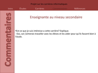 Projet sur les carrières informatiques
Intro       Études           Carrières          Commentaires            Références


                        Enseignante au niveau secondaire


        •Est-ce que je suis intéresse a cette carrière? Explique.
        - Oui, car j'aimerais travailler avec les élèves et les aider pour qu'ils fassent bien à
        l'école.
 