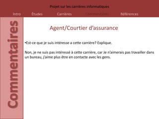Projet sur les carrières informatiques
Intro       Études           Carrières         Commentaires           Références


                        Agent/Courtier d’assurance

        •Est-ce que je suis intéresse a cette carrière? Explique.

        Non, je ne suis pas intéressé à cette carrière, car Je n’aimerais pas travailler dans
        un bureau, j’aime plus être en contacte avec les gens.
 
