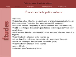 Projet sur les carrières informatiques
Intro       Études          Carrières        Commentaires          Références


                         Éducatrice de la petite enfance

        •Pré Requis
        -Un baccalauréat en éducation préscolaire, en psychologie avec spécialisation en
        développement de l'enfant ou dans un domaine relié à l'éducation;
        -Un diplôme d'études collégiales (DEC) en techniques d'éducation à l'enfance;
        -Un DEC en techniques d'éducation spécialisée ou en techniques de travail social
        complété par :
        -Une attestation d'études collégiales (AEC) en techniques d'éducation en services
        de garde;
        -Un certificat universitaire en petite enfance; ou
        trois ans d'expérience à temps complet dans des fonctions similaires, et :
        -Une AEC en techniques d'éducation en services de garde;
        -Un certificat universitaire en petite enfance.
        •Années d’études
        •institutions qui offrent ce programme
 