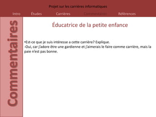 Projet sur les carrières informatiques
Intro       Études          Carrières         Commentaires           Références


                          Éducatrice de la petite enfance

        •Est-ce que je suis intéresse a cette carrière? Explique.
        -Oui, car j’adore être une gardienne et j’aimerais le faire comme carrière, mais la
        paie n’est pas bonne.
 