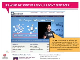LES WIKIS NE SONT PAS SEXY; ILS SONT EFFICACES…
Un wiki est un logiciel de la famille des
systèmes de gestion de contenu de sites
rendant les pages Web modifiables par tous
les visiteurs y étant autorisés. Il facilite
l'écriture collaborative de documents avec un
minimum de contraintes.
 