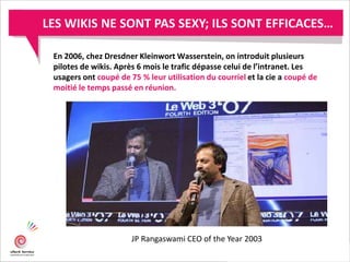 En 2006, chez Dresdner Kleinwort Wasserstein, on introduit plusieurs
pilotes de wikis. Après 6 mois le trafic dépasse celui de l’intranet. Les
usagers ont coupé de 75 % leur utilisation du courriel et la cie a coupé de
moitié le temps passé en réunion.
JP Rangaswami CEO of the Year 2003
LES WIKIS NE SONT PAS SEXY; ILS SONT EFFICACES…
 