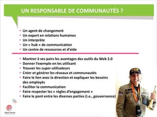 UN RESPONSABLE DE COMMUNAUTÉS ?
• Un agent de changement
• Un expert en relations humaines
• Un interprète
• Un « hub » de communication
• Un centre de ressources et d’aide
• Montrer à ses pairs les avantages des outils du Web 2.0
• Donner l’exemple en les utilisant
• Trouver les super-utilisateurs
• Créer et générer les réseaux et communautés
• Faire le lien avec la direction et expliquer les besoins
des employés
• Faciliter la communication
• Faire respecter les « règles d’engagement »
• Faire le pont entre les diverses parties (i.e., gouvernance)
 
