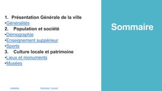 Sommaire
1. Présentation Générale de la ville
•Généralités
2. Population et société
•Démographie
•Enseignement suppérieur
•Sports
3. Culture locale et patrimoine
•Lieux et monuments
•Musées
SOMMAIRE PRÉCEDENT SUIVANT
 