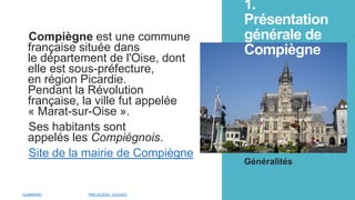 1.
Présentation
générale de
Compiègne
Compiègne est une commune
française située dans
le département de l'Oise, dont
elle est sous-préfecture,
en région Picardie.
Pendant la Révolution
française, la ville fut appelée
« Marat-sur-Oise ».
Ses habitants sont
appelés les Compiégnois.
Site de la mairie de Compiègne
Généralités
SOMMAIRE PRÉCEDENT SUIVANT
 