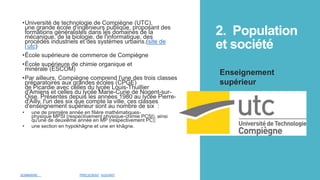 2. Population
et société
•Université de technologie de Compiègne (UTC),
une grande école d'ingénieurs publique, proposant des
formations généralistes dans les domaines de la
mécanique, de la biologie, de l'informatique, des
procédés industriels et des systèmes urbains.(site de
l’utc)
•École supérieure de commerce de Compiègne
•École supérieure de chimie organique et
minérale (ESCOM)
•Par ailleurs, Compiègne comprend l'une des trois classes
préparatoires aux grandes écoles (CPGE)
de Picardie avec celles du lycée Louis-Thuillier
d'Amiens et celles du lycée Marie-Curie de Nogent-sur-
Oise. Présentes depuis les années 1980 au lycée Pierre-
d'Ailly, l'un des six que compte la ville, ces classes
d'enseignement supérieur sont au nombre de six :
• une de première année en filière mathématiques-
physique MPSI (respectivement physique-chimie PCSI), ainsi
qu'une de deuxième année en MP (respectivement PC);
• une section en hypokhâgne et une en khâgne.
Enseignement
supérieur
SOMMAIRE PRÉCEDENT SUIVANT
 