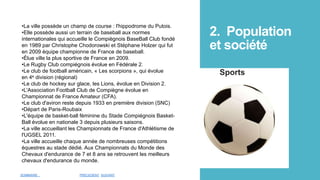 2. Population
et société
Sports
•La ville possède un champ de course : l'hippodrome du Putois.
•Elle possède aussi un terrain de baseball aux normes
internationales qui accueille le Compiègnois BaseBall Club fondé
en 1989 par Christophe Chodorowski et Stéphane Holzer qui fut
en 2009 équipe championne de France de baseball.
•Élue ville la plus sportive de France en 2009.
•Le Rugby Club compiégnois évolue en Fédérale 2.
•Le club de football américain, « Les scorpions », qui évolue
en 4e division (régional)
•Le club de hockey sur glace, les Lions, évolue en Division 2.
•L'Association Football Club de Compiègne évolue en
Championnat de France Amateur (CFA).
•Le club d'aviron reste depuis 1933 en première division (SNC)
•Départ de Paris-Roubaix
•L'équipe de basket-ball féminine du Stade Compiégnois Basket-
Ball évolue en nationale 3 depuis plusieurs saisons.
•La ville accueillant les Championnats de France d'Athlétisme de
l'UGSEL 2011.
•La ville accueille chaque année de nombreuses compétitions
équestres au stade dédié. Aux Championnats du Monde des
Chevaux d'endurance de 7 et 8 ans se retrouvent les meilleurs
chevaux d'endurance du monde.
SOMMAIRE PRÉCEDENT SUIVANT
 