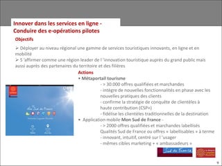 Innover dans les services en ligne -
Conduire des e-opérations pilotes
Objectifs
 Déployer au niveau régional une gamme de services touristiques innovants, en ligne et en
mobilité
 S ’affirmer comme une région leader de l ’innovation touristique auprès du grand public mais
aussi auprès des partenaires du territoire et des filières
                               Actions
                               • Métaportail tourisme
                                            - > 30.000 offres qualifiées et marchandes
                                            - intègre de nouvelles fonctionnalités en phase avec les
                                            nouvelles pratiques des clients
                                            - confirme la stratégie de conquête de clientèles à
                                            haute contribution (CSP+)
                                            - fidélise les clientèles traditionnelles de la destination
                               • Application mobile Mon Sud de France -
                                            - > 2000 offres qualifiées et marchandes labellisés
                                            Qualités Sud de France ou offres « labellisables » à terme
                                            - innovant, intuitif, centré sur l ’usager
                                            - mêmes cibles marketing + « ambassadeurs »


                                                                                                          9
 