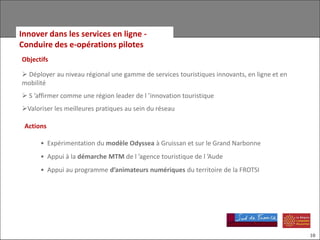 Innover dans les services en ligne -
Conduire des e-opérations pilotes
Objectifs

 Déployer au niveau régional une gamme de services touristiques innovants, en ligne et en
mobilité
 S ’affirmer comme une région leader de l ’innovation touristique
Valoriser les meilleures pratiques au sein du réseau

 Actions

      • Expérimentation du modèle Odyssea à Gruissan et sur le Grand Narbonne
      • Appui à la démarche MTM de l ’agence touristique de l ’Aude
      • Appui au programme d’animateurs numériques du territoire de la FROTSI




                                                                                             10
 