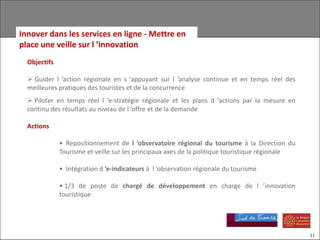Innover dans les services en ligne - Mettre en
place une veille sur l ’innovation
  Objectifs

   Guider l ’action régionale en s ’appuyant sur l ’analyse continue et en temps réel des
  meilleures pratiques des touristes et de la concurrence
   Piloter en temps réel l ’e-stratégie régionale et les plans d ’actions par la mesure en
  continu des résultats au niveau de l ’offre et de la demande

  Actions

              • Repositionnement de l ’observatoire régional du tourisme à la Direction du
              Tourisme et veille sur les principaux axes de la politique touristique régionale

              • Intégration d ’e-indicateurs à l ’observation régionale du tourisme

              • 1/3 de poste de chargé de développement en charge de l ’innovation
              touristique




                                                                                                 11
 