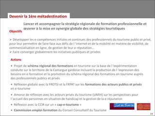 Devenir la 1ère métadestination
            Lancer et accompagner la stratégie régionale de formation professionnelle et
            œuvrer à la mise en synergie globale des stratégies touristiques
Objectifs

 Développer les e-compétences initiales et continues des professionnels du tourisme public et privé,
pour leur permettre de faire face aux défis de l ’internet et de la mobilité en matière de visibilité, de
commercialisation en ligne, de gestion de leur e-réputation...
 Faire converger globalement les initiatives publiques et privées

 Actions
 • Projet de schéma régional des formations en tourisme sur la base de l ’expérimentation
 conduite sur le territoire de la Camargue gardoise incluant la production de l ’expression des
 besoins en e-formation et la promotion du schéma régional des formations en tourisme auprès
 des professionnels publics et privés
 • Réflexion globale avec la FROTSI et la FRPAT sur les formations des acteurs publics et privés
 en e-tourisme
 • Amorce de réflexion avec les acteurs privés du tourisme (UMIH) sur les perspectives pour
 l ’accueil des personnes en situation de handicap et la gestion de la e-réputation
 • Réflexion avec la CCIR sur un « cap-e-tourisme »
 • Commission emploi-formation du Conseil Consultatif du Tourisme
                                                                                                        14
 