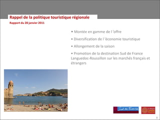 Rappel de la politique touristique régionale
Rapport du 28 janvier 2011

                                 • Montée en gamme de l ’offre
                                 • Diversification de l ’économie touristique
                                 • Allongement de la saison
                                 • Promotion de la destination Sud de France
                                 Languedoc-Roussillon sur les marchés français et
                                 étrangers




                                                                                    1
 