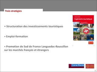 Trois stratégies




• Structuration des investissements touristiques


• Emploi-formation


• Promotion de Sud de France Languedoc-Roussillon
sur les marchés français et étrangers




                                                    2
 