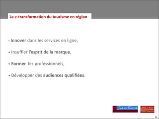 La e-transformation du tourisme en région




• Innover   dans les services en ligne,

• Insuffler l’esprit de la marque,

• Former    les professionnels,

• Développer des audiences        qualifiées.




                                                6
 