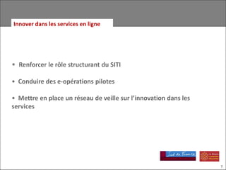 Innover dans les services en ligne




• Renforcer le rôle structurant du SITI

• Conduire des e-opérations pilotes

• Mettre en place un réseau de veille sur l’innovation dans les
services




                                                                  7
 