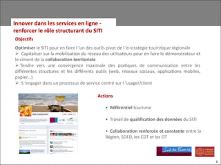 Innover dans les services en ligne -
renforcer le rôle structurant du SITI
Objectifs
Optimiser le SITI pour en faire l ’un des outils pivot de l ’e-stratégie touristique régionale
 Capitaliser sur la mobilisation du réseau des utilisateurs pour en faire le démonstrateur et
le ciment de la collaboration territoriale
 Tendre vers une convergence maximale des pratiques de communication entre les
différentes structures et les différents outils (web, réseaux sociaux, applications mobiles,
papier...)
 S ’engager dans un processus de service centré sur l ’usager/client

                                         Actions

                                             • Référentiel tourisme

                                             • Travail de qualification des données du SITI

                                             • Collaboration renforcée et constante entre la
                                             Région, SDFD, les CDT et les OT




                                                                                                 8
 