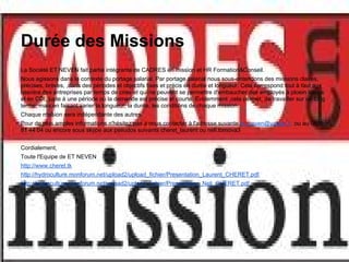 Durée des Missions
La Société ET NEVEN fait partie intégrante de CADRES en mission et HR Formation&Conseil.
Nous agissons dans le contexte du portage salarial. Par portage salarial nous sous-entendons des missions claires,
précises, brèves, ,dans des périodes et objectifs fixes et précis en durée et longueur. Cela correspond tout à faut aux
besoins des entreprises par temps de crise et qui ne peuvent se permettre d'embaucher des employés à ploein temps
et en CDI, juste à une période où la demande est précise et courte. Evidemment ,cela permet, de travailler sur un long
terme, mais en faisant varier la longueur, la durée, les conditions de chaque mission.
Chaque mission sera indépendante des autres.
Pour de plus amples informations n'hésitez pas à nous contacter à l'adresse suvante et_neven@yahoo.fr ou au 0826
81 44 04 ou encore sous skype aux pseudos suivants cheret_laurent ou neli.tomova3


Cordialement,
Toute l'Equipe de ET NEVEN
http://www.cheret.tk
http://hydroculture.monforum.net/upload2/upload_fichier/Presentation_Laurent_CHERET.pdf
http://hydroculture.monforum.net/upload2/upload_fichier/Presentation_Neli_CHERET.pdf
 