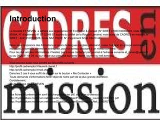 Introduction
La Société ET NEVEN a adhéré aux organismes HR Formation & Conseil (N° SIRET 47953136000028, code APE
8559A, N° d'agrément 41 57 02349 57 auprès du préfet de la Région Lorraine) mais aussi de CADRES en mission( N°
SIRET : 42415167800028, Code NAF 7022Z, N° d'agrément 52 44 03429 44).

Nous vous proposons des formations et cours de langues (anglais, allemand, russe, bulgare) en groupe comme en
individuel, à domicile comme en entreprise, pour un niveau débutant à un niveau confirmé.
Pour de plus amples informations n'hésitez pas à nous contacter par courriel à l'adresse suivante et_neven@yahoo.fr
ou au 0826 81 44 04 ou sur skype aux pseudos suivants cheret_laurent ou neli.tomova3

Vous pouvez aussi nous joindre sur les profils suivants :
http://profil.cadremploi.fr/laurent.cheret.1
http://profil.cadremploi.fr/neli.cheret
Dans les 2 cas il vous suffit de cliquer sur le bouton « Me Contacter »
Toute demande d’informations fera l’objet de notre part de la plus grande discrétion.
Cordialement,
Toute l’équipe de ET NEVEN
http://www.cheret.tk

Nos fiches de présentation sont téléchargeables en pdf, aux liens ci-dessous :
http://hydroculture.monforum.net/upload2/upload_fichier/Presentation_Laurent_CHERET.pdf
http://hydroculture.monforum.net/upload2/upload_fichier/Presentation_Neli_CHERET.pdf
 