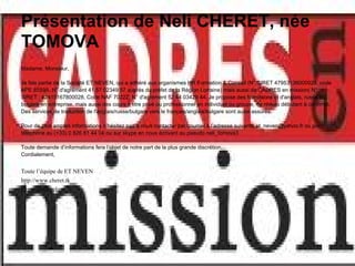 Présentation de Neli CHERET, née
TOMOVA
Madame, Monsieur,

Je fais partie de la Société ET NEVEN, qui a adhéré aux organismes HR Formation & Conseil (N° SIRET 47953136000028, code
APE 8559A, N° d'agrément 41 57 02349 57 auprès du préfet de la Région Lorraine) mais aussi de CADRES en mission( N°
SIRET : 42415167800028, Code NAF 7022Z, N° d'agrément 52 44 03429 44. Je propose des formations et d'anglais, russe et
bulgare en entreprise, mais aussi des cours à titre privé ou professionnel en individuel ou groupe, de niveau débutant à confirmé.
Des services de traduction de l'anglais/russe/bulgare vers le français/anglais/bulgare sont aussi assurés.

Pour de plus amples informations n’hésitez pas à nous contacter par courriel à l’adresse suivante et_neven@yahoo.fr ou par
téléphone au (+33) 0 826 81 44 04 ou sur skype en nous écrivant au pseudo neli_tomova3

Toute demande d’informations fera l’objet de notre part de la plus grande discrétion.
Cordialement,


Toute l’équipe de ET NEVEN
http://www.cheret.tk
http://u4itel.info
 