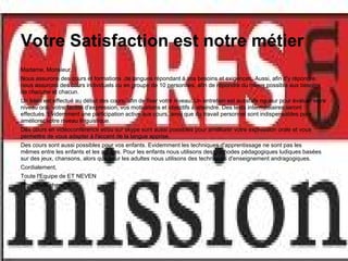 Votre Satisfaction est notre métier
Madame, Monsieur,
Nous assurons des cours et formations ,de langues répondant à vos besoins et exigences. Aussi, afin d'y répondre,
nous assurons des cours individuels ou en groupe de 10 personnes, afin de répondre du mieux possible aux besoins
de chacune et chacun.
Un bilan est effectué au début des cours, afin de fixer votre niveau. Un entretien est aussi de rigueur pour évaluer votre
niveau oral, votre facilité d'expression, vos motivations et objectifs à atteindre. Des tests intermédiaires seront
effectués. Evidemment une participation active aux cours, ainsi que du travail personnel sont indispensables pour
améliorer votre niveau linguistique.
Des cours en vidéoconférence et/ou sur skype sont aussi possibles pour améliorer votre expression orale et vous
permettre de vous adapter à l'accent de la langue apprise.
Des cours sont aussi possibles pour vos enfants. Evidemment les techniques d'apprentissage ne sont pas les
mêmes entre les enfants et les adultes. Pour les enfants nous utilisons des méthodes pédagogiques ludiques basées
sur des jeux, chansons, alors que pour les adultes nous utilisons des techniques d'enseignement andragogiques.
Cordialement,
Toute l'Equipe de ET NEVEN
http://www.cheret.tk
 