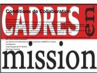 Conditions de Collaboration
Madame, Monsieur,
Notre devoir est votre satisfaction, mais aussi que vous atteigniez vos objectifs linguistiques.
Vos cours peuvent être payés par vous-mêmes, à titre privé ou professionnel, mais ,aussi par votre employeur. Cela
est négociable dès le début. En fonction du nombre d'heures il sera possible de négocier aussi le tarif, ainsi qu'en
fonction du nombre d'élèves étudiant dans un groupe, ou que vous pourrez nous apporter par la suite.
En effet si vous nous apportez un élève et que ce dernier opte pour dix heures de cours, vous bénéficierez de certaines
réductions et cela ira en augmentant en fonction du nombre d'élèves apportés par vos soins.


Des frais de dossier et inscription, incluant le premier cours , en cas de non option pour les dix cours, seront dûs, dans
les 7 jours suivant l'inscription.
Les factures sont effectuées par notre partenaire CADRES en mission.
Cordialement,
Toute l'Equipe de ET NEVEN
http://www.cheret.tk
 
