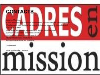 CONTACTS
Madame, Monsieur,
Si vous souhaitez avoir davantage d'informations, nous nous tenons à votre disposition.
N'hésitez pas à nous contacter par courriel à ,l'adresse suivante et_neven@yahoo.fr
ou au 0826 81 44 04
ou sur skype aux pseudos suivants cheret_laurent ou neli.tomova3
ou encore en utilisant les formulaires suivants :
http://profil.cadremploi.fr/laurent.cheret.1
http://profil.cadremploi.fr/neli.cheret
Il vous suffira de cliquer sur "Contacter"


Cordialement,


Toute l'Equipe de ET NEVEN
http://www.cheret.tk
 