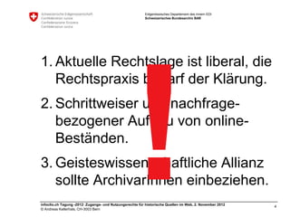 Eidgenössisches Departement des Innern EDI
                                                         Schweizerisches Bundesarchiv BAR




1. Aktuelle Rechtslage ist liberal, die
   Rechtspraxis bedarf der Klärung.
2. Schrittweiser und nachfrage-
   bezogener Aufbau von online-
   Beständen.
3. Geisteswissenschaftliche Allianz
   sollte ArchivarInnen einbeziehen.
infoclio.ch Tagung -2012: Zugangs- und Nutzungsrechte für historische Quellen im Web, 2. November 2012
                                                                                                         4
© Andreas Kellerhals, CH-3003 Bern
 