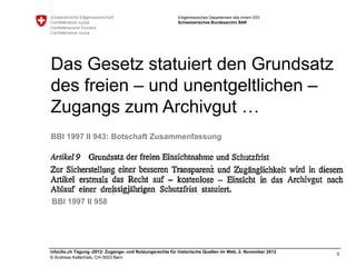 Eidgenössisches Departement des Innern EDI
                                                         Schweizerisches Bundesarchiv BAR




Das Gesetz statuiert den Grundsatz
des freien – und unentgeltlichen –
Zugangs zum Archivgut …
BBl 1997 II 943: Botschaft Zusammenfassung




BBl 1997 II 958




infoclio.ch Tagung -2012: Zugangs- und Nutzungsrechte für historische Quellen im Web, 2. November 2012
                                                                                                         5
© Andreas Kellerhals, CH-3003 Bern
 