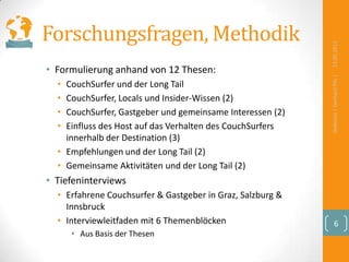 Forschungsfragen, Methodik




                                                            13.09.2012
• Formulierung anhand von 12 Thesen:




                                                            Defensio | Gerhard Pilz |
  • CouchSurfer und der Long Tail
  • CouchSurfer, Locals und Insider-Wissen (2)
  • CouchSurfer, Gastgeber und gemeinsame Interessen (2)
  • Einfluss des Host auf das Verhalten des CouchSurfers
    innerhalb der Destination (3)
  • Empfehlungen und der Long Tail (2)
  • Gemeinsame Aktivitäten und der Long Tail (2)
• Tiefeninterviews
  • Erfahrene Couchsurfer & Gastgeber in Graz, Salzburg &
    Innsbruck
  • Interviewleitfaden mit 6 Themenblöcken                        6
      • Aus Basis der Thesen
 