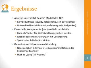 Ergebnisse




                                                                13.09.2012
• Analyse unterstützt Pearce‘ Modell des TCP




                                                                Defensio | Gerhard Pilz |
  • Kernbedürfnisse (novelty, relationship, self-development)
  • Unterschied hinsichtlich Reiseerfahrung (wie Backpacker)
• Finanzielle Komponente (nur) zusätzliches Motiv
  • Kann als Treiber für die Entwicklung gesehen werden
  • Speziell bei ersten Erfahrungen mit CouchSurfing
  • Spielt keine Rolle bei Aktivitäten
• Gemeinsame Interessen nicht wichtig
  • Neues erleben & lernen  „education“ im Rahmen der
    Experience Economy
  • Host als „Long Tail-Produkt“
                                                                      8
 