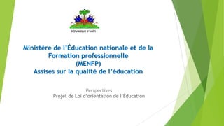 Ministère de l’Éducation nationale et de la
Formation professionnelle
(MENFP)
Assises sur la qualité de l’éducation
RÉPUBLIQUE D´HAÏTI
Perspectives
Projet de Loi d’orientation de l’Éducation
 