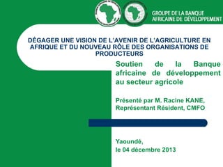 DÉGAGER UNE VISION DE L’AVENIR DE L’AGRICULTURE EN
AFRIQUE ET DU NOUVEAU RÔLE DES ORGANISATIONS DE
PRODUCTEURS

Soutien
de
la
Banque
africaine de développement
au secteur agricole
Présenté par M. Racine KANE,
Représentant Résident, CMFO

Yaoundé,
le 04 décembre 2013

 