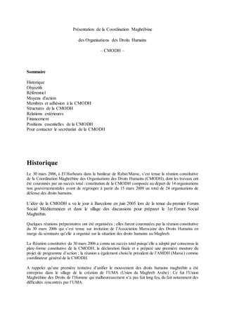 Présentation de la Coordination Maghrébine
des Organisations des Droits Humains
– CMODH –
Sommaire
Historique
Objectifs
Référentiel
Moyens d'action
Membres et adhésion à la CMODH
Structures de la CMODH
Relations extérieures
Financement
Positions essentielles de la CMODH
Pour contacter le secrétariat de la CMODH
Historique
Le 30 mars 2006, à El Harhoura dans la banlieue de Rabat/Maroc, s’est tenue la réunion constitutive
de la Coordination Maghrébine des Organisations des Droits Humains (CMODH), dont les travaux ont
été couronnés par un succès total : constitution de la CMODH composée au départ de 14 organisations
non gouvernementales avant de regrouper à partir du 15 mars 2009 un total de 24 organisations de
défense des droits humains.
L’idée de la CMODH a vu le jour à Barcelone en juin 2005 lors de la tenue du premier Forum
Social Méditerranéen et dans le sillage des discussions pour préparer le 1er Forum Social
Maghrébin.
Quelques réunions préparatoires ont été organisées ; elles furent couronnées par la réunion constitutive
du 30 mars 2006 qui s’est tenue sur invitation de l’Association Marocaine des Droits Humains en
marge du séminaire qu’elle a organisé sur la situation des droits humains au Maghreb.
La Réunion constitutive du 30 mars 2006 a connu un succès total puisqu’elle a adopté par consensus la
plate-forme constitutive de la CMODH, la déclaration finale et a préparé une première mouture du
projet de programme d’action ; la réunion a également choisi le président de l’AMDH (Maroc) comme
coordinateur général de la CMODH.
A rappeler qu’une première tentative d’unifier le mouvement des droits humains maghrébin a été
entreprise dans le sillage de la création de l’UMA (Union du Maghreb Arabe) : Ce fut l’Union
Maghrébine des Droits de l’Homme qui malheureusement n’a pas fait long feu, du fait notamment des
difficultés rencontrés par l’UMA.
 