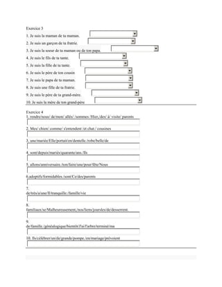 Exercice 3
1. Je suis la maman de ta maman.
2. Je suis un garçon de ta fratrie.
3. Je suis la soeur de ta maman ou de ton papa.
4. Je suis le fils de ta tante.
5. Je suis la fille de ta tante.
6. Je suis le père de ton cousin
7. Je suis le papa de ta maman.
8. Je suis une fille de ta fratrie.
9. Je suis le père de ta grand-mère.
10. Je suis la mère de ton grand-père

Exercice 4
1. rendre/nous/ de/mon/ allés/ /sommes /Hier,/des/ à/ visite/ parents

2. Mes/ chien/ comme/ s'entendent /et chat./ cousines


3. une/mariée/Elle/portait/en/dentelle./robe/belle/de

4. sont/depuis/mariés/quarante/ans./Ils

5. allons/anniversaire./ton/faire/une/pour/fête/Nous

6.adoptifs/formidables./sont/Ce/des/parents


7.
de/très/a/une/Il/tranquille./famille/vie

8.
familiaux/se/Malheureusement,/nos/liens/joursles/de/desserrent.

9.
de/famille./généalogique/bientôt/J'ai/l'arbre/terminé/ma

10. Ils/célébrer/un/de/grande/pompe./en/mariage/prévoient
 