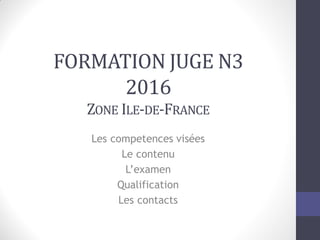 FORMATION JUGE N3
2016
ZONE ILE-DE-FRANCE
Les competences visées
Le contenu
L’examen
Qualification
Les contacts
 