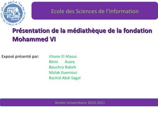 Présentation de la médiathèque de la fondation Mohammed VI Exposé présenté par:  Jihane El Alaoui Rémi  Asare Bouchra Rabeh Malak Guenioui Rachid Abdi Sagal Ecole des Sciences de l’Information Année Universitaire 2010-2011 