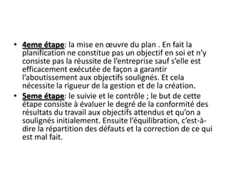 • 4eme étape: la mise en œuvre du plan . En fait la
  planification ne constitue pas un objectif en soi et n’y
  consiste pas la réussite de l’entreprise sauf s’elle est
  efficacement exécutée de façon a garantir
  l’aboutissement aux objectifs soulignés. Et cela
  nécessite la rigueur de la gestion et de la création.
• 5eme étape: le suivie et le contrôle ; le but de cette
  étape consiste à évaluer le degré de la conformité des
  résultats du travail aux objectifs attendus et qu’on a
  soulignés initialement. Ensuite l’équilibration, c’est-à-
  dire la répartition des défauts et la correction de ce qui
  est mal fait.
 