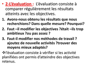 • 2-L’évaluation : L’évaluation consiste à
  comparer régulièrement les résultats
  atteints avec les objectives.
1. Avons-nous obtenu les résultats que nous
   recherchions? Dans quelle mesure? Pourquoi?
2. Faut –il modifier les objectives ?était –ils trop
   ambitieux ?ou pas assez ?
3. Faut-il modifier nos méthodes de travail ?
   ajoutez de nouvelle activités ?trouver des
   moyens mieux adaptés?
l’évaluation consiste à vérifier si les activité
planifiées ont permis d’atteindre des objectives
retenus.
 
