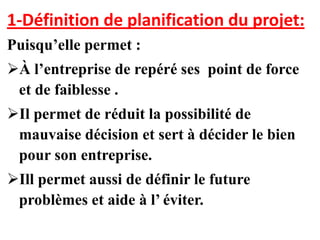 1-Définition de planification du projet:
Puisqu’elle permet :
À l’entreprise de repéré ses point de force
 et de faiblesse .
Il permet de réduit la possibilité de
 mauvaise décision et sert à décider le bien
 pour son entreprise.
Ill permet aussi de définir le future
 problèmes et aide à l’ éviter.
 
