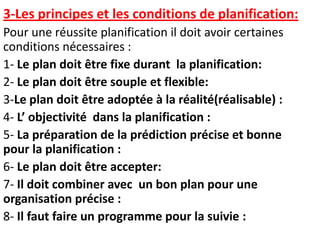 3-Les principes et les conditions de planification:
Pour une réussite planification il doit avoir certaines
conditions nécessaires :
1- Le plan doit être fixe durant la planification:
2- Le plan doit être souple et flexible:
3-Le plan doit être adoptée à la réalité(réalisable) :
4- L’ objectivité dans la planification :
5- La préparation de la prédiction précise et bonne
pour la planification :
6- Le plan doit être accepter:
7- Il doit combiner avec un bon plan pour une
organisation précise :
8- Il faut faire un programme pour la suivie :
 