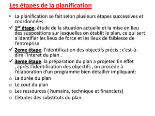 Les étapes de la planification
• La planification se fait selon plusieurs étapes successives et
  coordonnées:
 1er étape: étude de la situation actuelle et la mise en lieu
  des suppositions sur lesquelles on établit le plan, ce qui sert
  a identifier les lieux de force et les lieux de faiblesse de
  l’entreprise
 2eme étape: l’identification des objectifs précis ; c’est-à-
  dire l’interet du plan .
 3eme étape: la préparation du plan a projeter. En effet
  , après l’identification des objectifs , on procède à
  l’élaboration d’un programme bien détailler impliquant:
o La durée du plan
o Le cout du plan
o Les ressources ( humains, technique et financiers)
o L’études des substituts du plan .
 