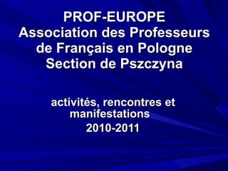PROF-EUROPE Association des Professeurs de Français en Pologne Section de Pszczyna activités, rencontres et manifestations  2010-2011 