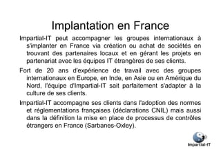 Implantation en France
Impartial-IT peut accompagner les groupes internationaux à
  s'implanter en France via création ou achat de sociétés en
  trouvant des partenaires locaux et en gérant les projets en
  partenariat avec les équipes IT étrangères de ses clients.
Fort de 20 ans d'expérience de travail avec des groupes
  internationaux en Europe, en Inde, en Asie ou en Amérique du
  Nord, l'équipe d'Impartial-IT sait parfaitement s'adapter à la
  culture de ses clients.
Impartial-IT accompagne ses clients dans l'adoption des normes
  et réglementations françaises (déclarations CNIL) mais aussi
  dans la définition la mise en place de processus de contrôles
  étrangers en France (Sarbanes-Oxley).
 
