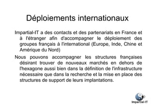 Déploiements internationaux
Impartial-IT a des contacts et des partenariats en France et
  à l'étranger afin d'accompagner le déploiement des
  groupes français à l'international (Europe, Inde, Chine et
  Amérique du Nord)
Nous pouvons accompagner les structures françaises
  désirant trouver de nouveaux marchés en dehors de
  l'hexagone aussi bien dans la définition de l'infrastructure
  nécessaire que dans la recherche et la mise en place des
  structures de support de leurs implantations.
 