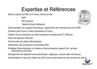 Expertise et Références
Mise en place de PGIs en France, Chine et Inde
         –     SAP
         –     M3 (Lawson)
         –     Macola (Exact Software)
Externalisation du support bureautique, applicatif et de l'infrastructure d'un ERP
Création des SI pour 2 sites industriels en Chine
Gestion d'une acquisition en Inde et gestion de partenaires IT offshore
Plans de Reprise d'Activité
Construction de salles informatiques
Elaboration des processus et contrôles SOX
Stratégie d'harmonisation du réseau et des processus support d'un groupe
   international (25 sites)
Management de départements planification, logistique, service client et douane
(amélioration du taux de rotation de 25% avec conservation du taux de service client)
 