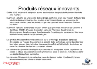 Produits réseaux innovants
En Mai 2012, Impartial-IT a signé un accord de distribution des produits Mushroom Networks
   pour l'Europe.
Mushroom Networks est une société de San Diego, Californie, ayant pour mission de fournir des
   solutions réseaux innovantes. Les produits et services sont axés sur une gamme de
   solutions de réseaux pour les petites / moyennes / grandes entreprises dans diverses
   industries.
Mushroom Networks a été fondée en 2004 en tant que spin-off de l'Université de Californie à
   San Diego (UCSD). L'équipe de direction a plus de 70 années d'expérience de
   développement dans le domaine des réseaux et a l'expérience du management d'un large
   éventail d'entreprises de hautes technologies.

Les produits Mushroom Networks sont basés sur le technologie Broadband Bonding®
   développée par l'équipe d'ingénierie de la société. Cette technologie permet d'agréger des
   liens telles que des liaisons louées, des connexions xDSL et 3G / 4G afin de diminuer les
   coûts d'accès et de fiabiliser les connexions internet.
Les différents équipements développés sont destinés aux entreprises, hôtels, organismes de
   presse et à toute organisation désirant optimiser ses coûts et créer des redondances dans
   ses accès réseaux fixes ou mobiles.
Les gammes d'équipements permettent de créer des liaisons louées virtuelles et fortement
   redondantes entre les différents sites d'une société.
 